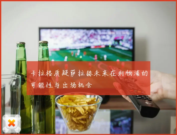 卡拉格质疑萨拉赫未来在利物浦的可能性与出场机会