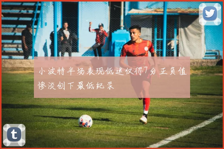 小波特半场表现低迷仅得7分正负值惨淡创下最低纪录