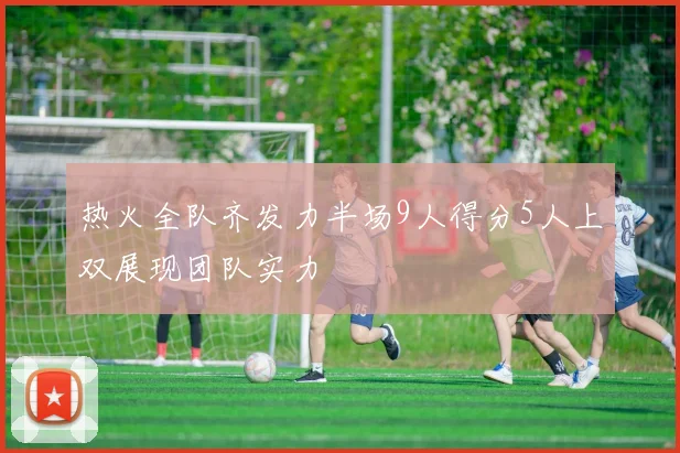 热火全队齐发力半场9人得分5人上双展现团队实力