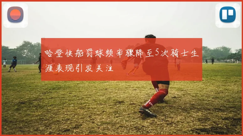 哈登快船罚球频率骤降至5次骑士生涯表现引发关注
