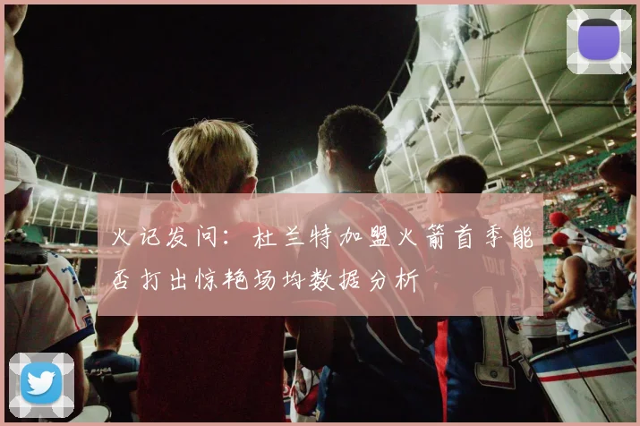 火记发问：杜兰特加盟火箭首季能否打出惊艳场均数据分析
