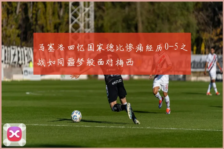 马塞洛回忆国家德比惨痛经历0-5之战如同噩梦般面对梅西