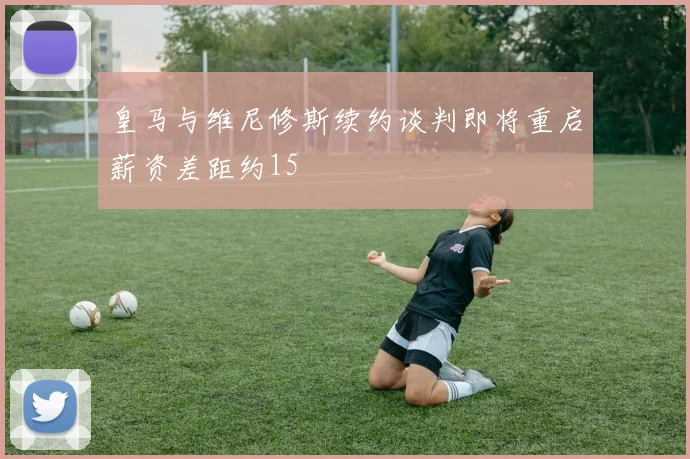 皇马与维尼修斯续约谈判即将重启薪资差距约15