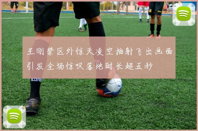 王刚禁区外惊天凌空抽射飞出画面引发全场惊叹落地时长超五秒