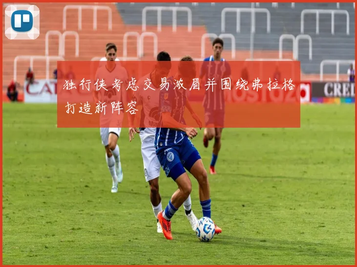 独行侠考虑交易浓眉并围绕弗拉格打造新阵容