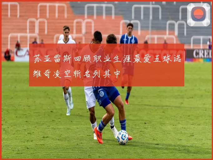 苏亚雷斯回顾职业生涯最爱五球诺维奇凌空斩名列其中