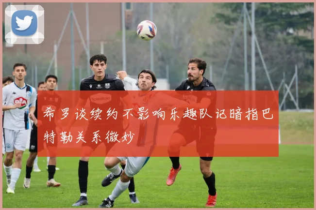 希罗谈续约不影响乐趣队记暗指巴特勒关系微妙