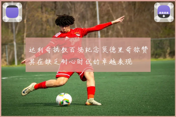 达利奇执教百场纪念莫德里奇称赞其在缺乏耐心时代的卓越表现