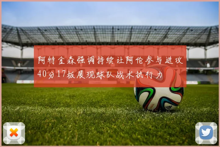 阿特金森强调持续让阿伦参与进攻40分17板展现球队战术执行力