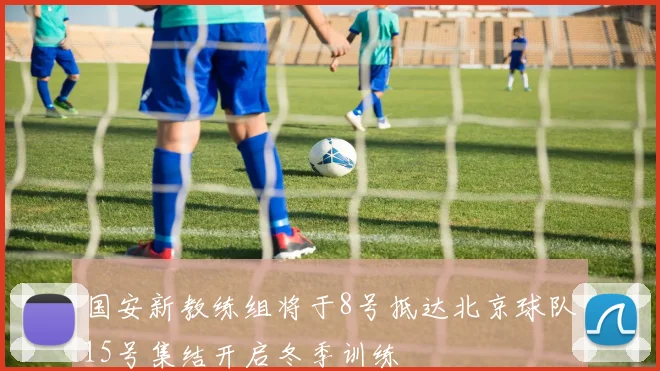 国安新教练组将于8号抵达北京球队15号集结开启冬季训练