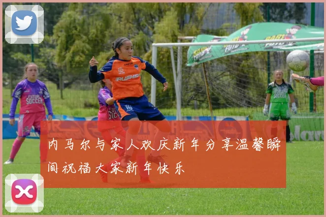 内马尔与家人欢庆新年分享温馨瞬间祝福大家新年快乐
