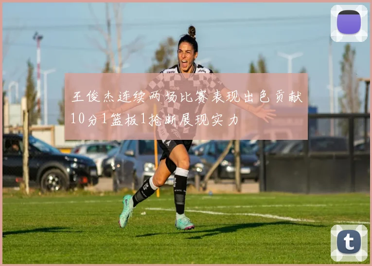 王俊杰连续两场比赛表现出色贡献10分1篮板1抢断展现实力