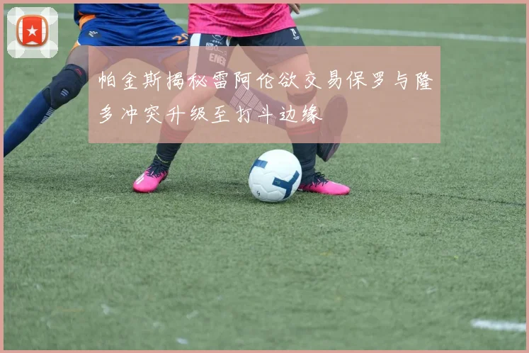帕金斯揭秘雷阿伦欲交易保罗与隆多冲突升级至打斗边缘