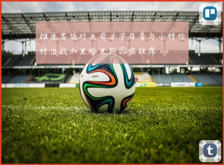 雄鹿客场对决奇才字母哥与小特伦特出战加里哈里斯因伤缺席