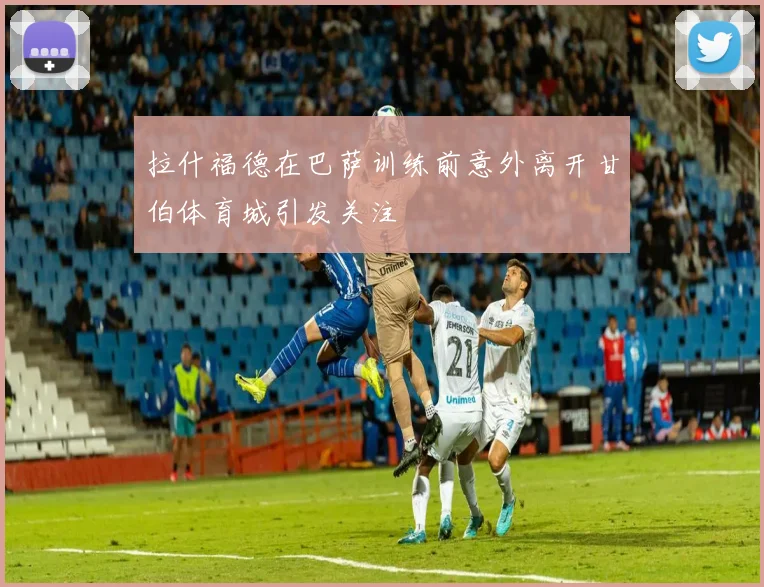 拉什福德在巴萨训练前意外离开甘伯体育城引发关注