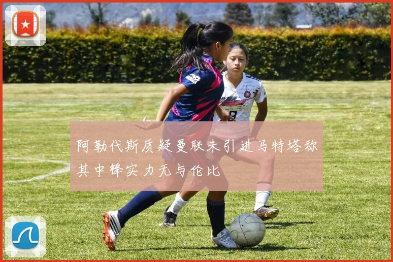 阿勒代斯质疑曼联未引进马特塔称其中锋实力无与伦比