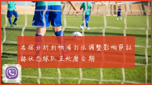 名宿分析利物浦打法调整影响萨拉赫状态球队正处磨合期